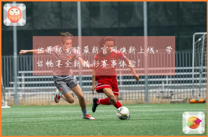 世界杯竞猜最新官网焕新上线，带你畅享全新精彩赛事体验！
