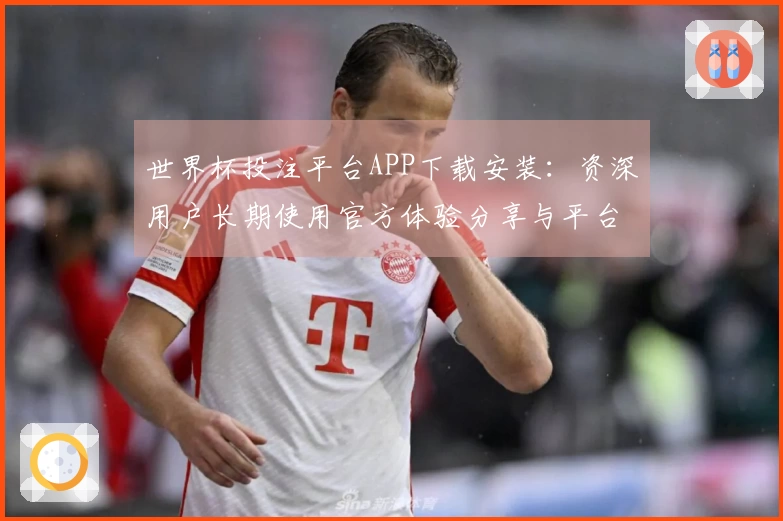 世界杯投注平台APP下载安装：资深用户长期使用官方体验分享与平台功能详解