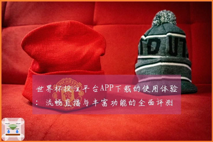 世界杯投注平台APP下载的使用体验：流畅直播与丰富功能的全面评测