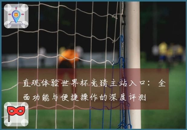 直观体验世界杯竞猜主站入口：全面功能与便捷操作的深度评测